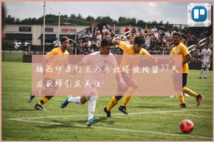 梅西印度行主办方杜塔被拘留37天后获释引发关注