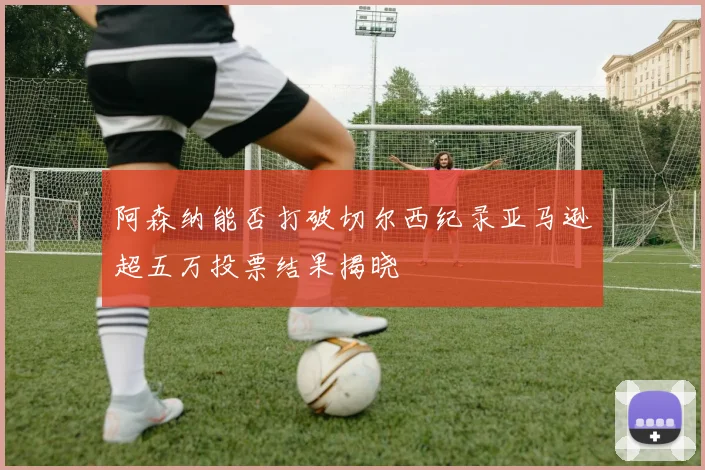 阿森纳能否打破切尔西纪录亚马逊超五万投票结果揭晓