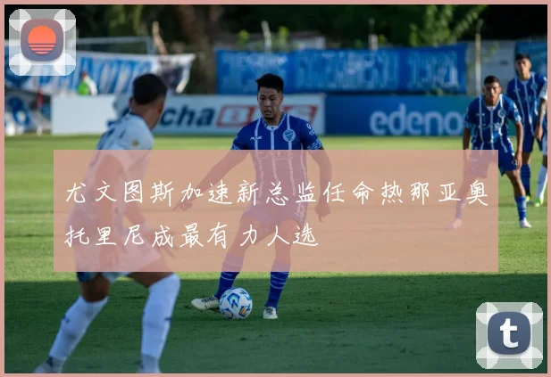 尤文图斯加速新总监任命热那亚奥托里尼成最有力人选