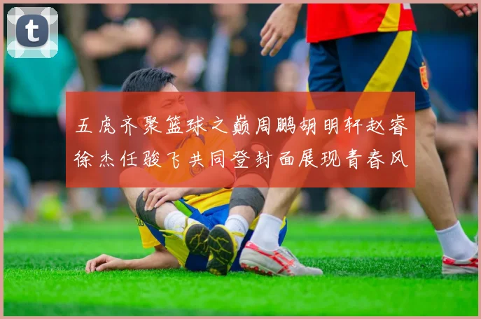 五虎齐聚篮球之巅周鹏胡明轩赵睿徐杰任骏飞共同登封面展现青春风采