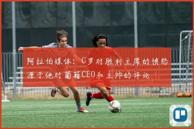 阿拉伯媒体：C罗对胜利主席的愤怒源于他对葡籍CEO和主帅的评论
