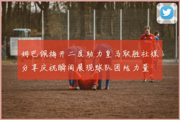 姆巴佩梅开二度助力皇马取胜社媒分享庆祝瞬间展现球队团结力量