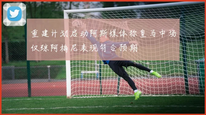 重建计划启动阿斯媒体称皇马中场仅琼阿梅尼表现符合预期