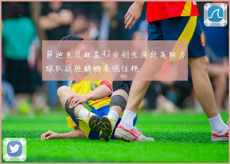 萨迪克贝狂轰42分创生涯新高助力球队战胜鹈鹕表现惊艳