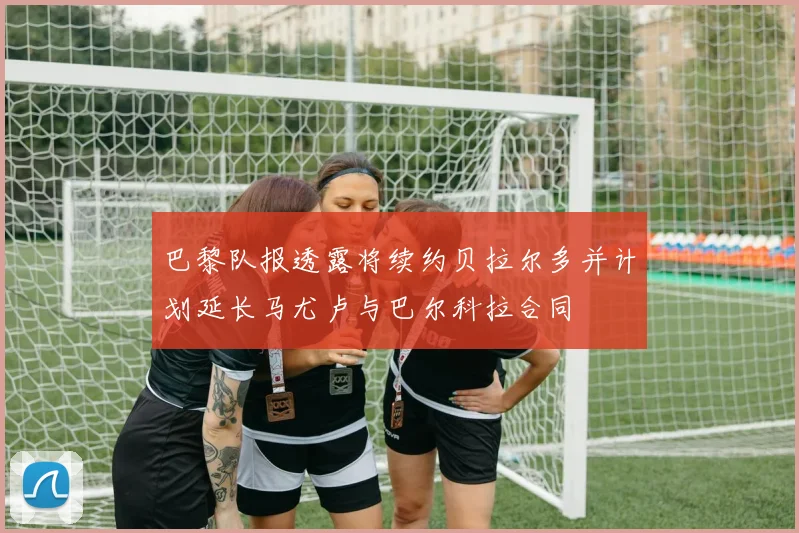 巴黎队报透露将续约贝拉尔多并计划延长马尤卢与巴尔科拉合同