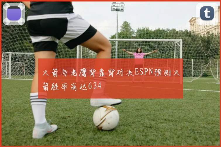 火箭与老鹰背靠背对决ESPN预测火箭胜率高达634