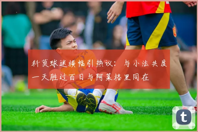 科莫球迷横幅引热议：与小法共度一天胜过百日与阿莱格里同在