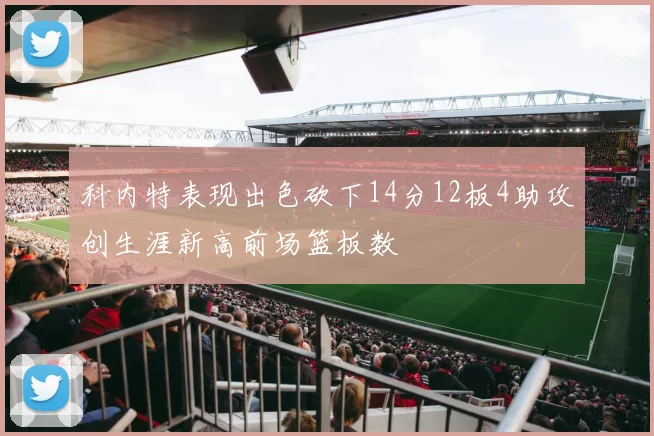 科内特表现出色砍下14分12板4助攻创生涯新高前场篮板数