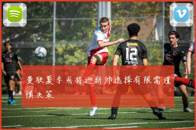曼联夏季或将迎新帅选择有限需谨慎决策