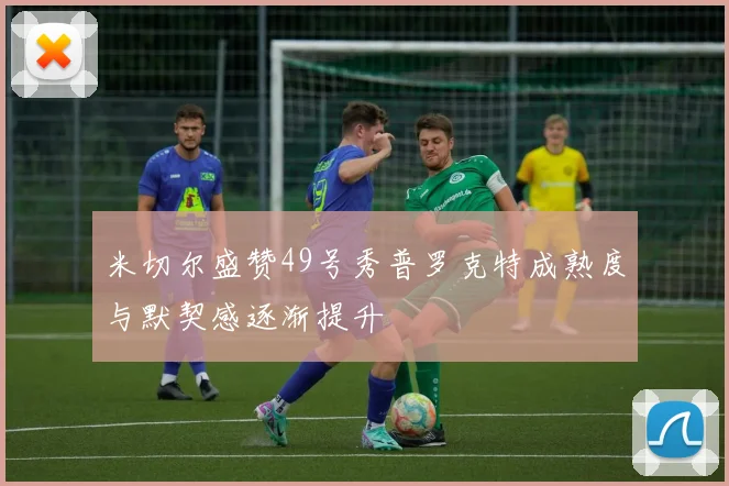 米切尔盛赞49号秀普罗克特成熟度与默契感逐渐提升