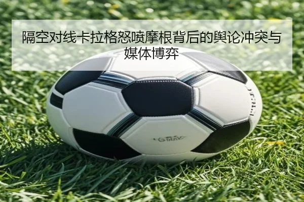 隔空对线卡拉格怒喷摩根背后的舆论冲突与媒体博弈